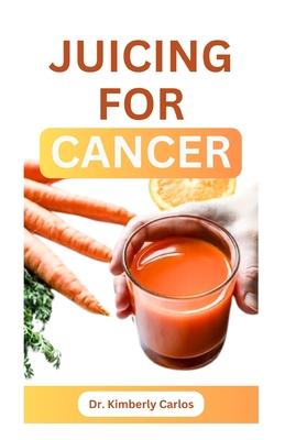 Juicing for Cancer: Sip Your Way to a Healthier You - Kimberly Carlos