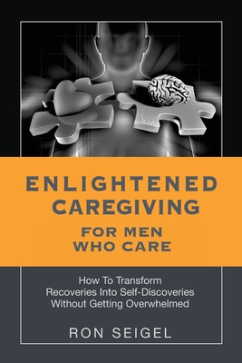 Enlightened Caregiving for Men Who Care: How to Transform Recoveries Into Self-Discoveries Without Getting Overwhelmed - Ron Seigel