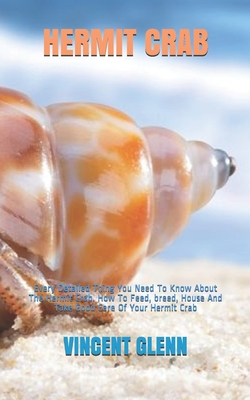 Hermit Crab: Every Detailed Thing You Need To Know About The Hermit Crab. How To Feed, breed, House And Take Good Care Of Your Herm - Vincent Glenn