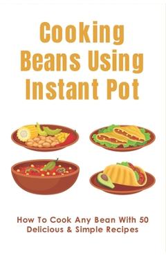 Coperta cărții 'Cooking Beans Using Instant Pot: How To Cook Any Bean With 50 Delicious & Simple Recipes: How To Cook Dried Beans -'
