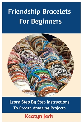 Friendship Bracelets For Beginners: Learn Step By Step Instructions To Create Amazing Projects - Keatyn Jerk