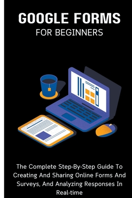 Google Forms For Beginners: The Complete Step-By-Step Guide To Creating And Sharing Online Forms And Surveys, And Analyzing Responses In Real-time - Voltaire Lumiere