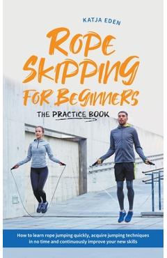 Rope Skipping for Beginners - The Practice Book: How to Learn Rope Jumping Quickly, Acquire Jumping Techniques in No Time and Continuously Improve You - Katja Eden