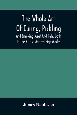 The Whole Art Of Curing, Pickling, And Smoking Meat And Fish, Both In The British And Foreign Modes: With Many Useful Miscellaneous Receipts, And Full - James Robinson