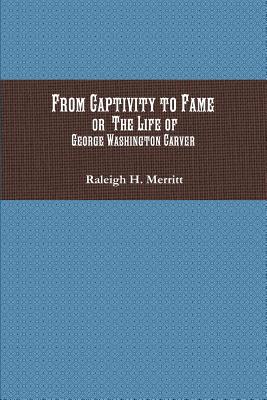 From Captivity to Fame: Or The Life of George Washington Carver - Raleigh H. Merritt
