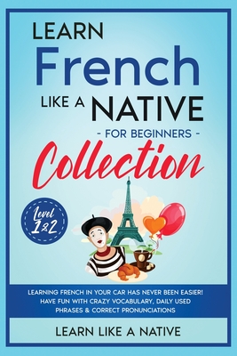Learn French Like a Native for Beginners Collection - Level 1 & 2: Learning French in Your Car Has Never Been Easier! Have Fun with Crazy Vocabulary, - Learn Like A Native