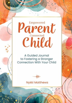 Empowered Parent, Connected Child: A Guided Journal to Fostering a Stronger Connection With Your Child - Nykki Matthews