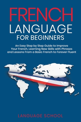 French Language for Beginners: An Easy Step by Step Guide to Improve Your French, Learning New Skills with Phrases and Lessons From a Basic French to - Language School