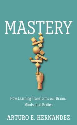 Mastery: How Learning Transforms Our Brains, Minds, and Bodies - Arturo E. Hernandez