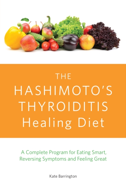 The Hashimoto's Thyroiditis Healing Diet: A Complete Program for Eating Smart, Reversing Symptoms and Feeling Great - Kate Barrington