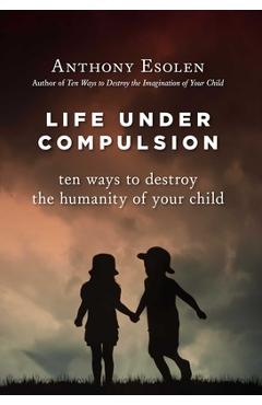 Poza produsului Life Under Compulsion: Ten Ways to Destroy the Humanity of Your Child - Anthony Esolen