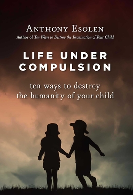 Life Under Compulsion: Ten Ways to Destroy the Humanity of Your Child - Anthony Esolen