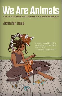 We Are Animals: Essays on the Nature and Politics of Motherhood - Jennifer Case