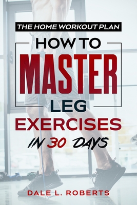 The Home Workout Plan: How to Master Leg Exercises in 30 Days - Dale L. Roberts