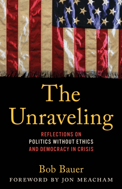 The Unraveling: Reflections on Politics Without Ethics and Democracy in Crisis - Bob Bauer
