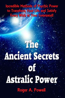 The Ancient Secrets of Astralic Power: Incredible Methods of Psychic Power to Transform Your Life and Satisfy Every Wish at Your Command! - Roger A. Powell