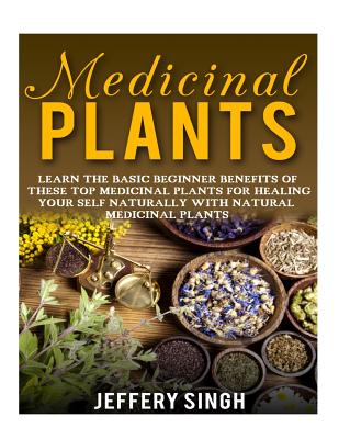 Medicinal Plants: Learn The Basic Beginner Benefits Of These Top Medicinal Plants For Healing Your Self Naturally With Natural Medicinal - Jeffery Singh