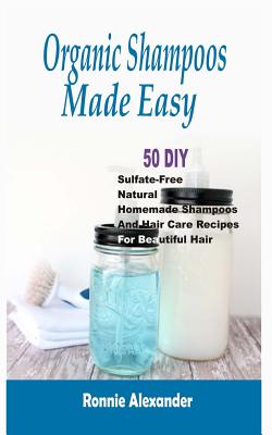 Organic Shampoos Made Easy: 50 DIY Sulfate-Free Natural Homemade Shampoos And Hair Care Recipes For Beautiful Hair - Ronnie Alexander