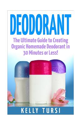 Deodorant: The Ultimate Guide to Creating Organic Homemade Deodorant in 30 Minutes or Less! - Kelly Tursi