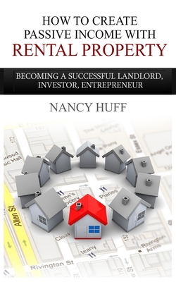 How to Create Passive Income with Rental Property: Becoming a Successful Landlord, Investor, Entrepreneur - Nancy Huff