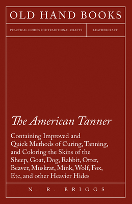 The American Tanner - Containing Improved and Quick Methods of Curing, Tanning, and Coloring the Skins of the Sheep, Goat, Dog, Rabbit, Otter, Beaver, - N. R. Briggs