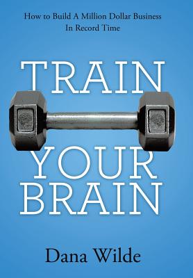 Train Your Brain: How to Build a Million Dollar Business in Record Time - Dana Wilde