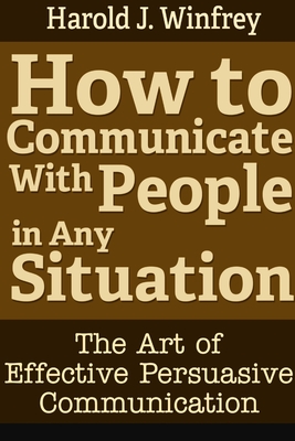 How to Communicate With People in Any Situation: The Art of Effective Persuasive Communication - Harold J. Winfrey