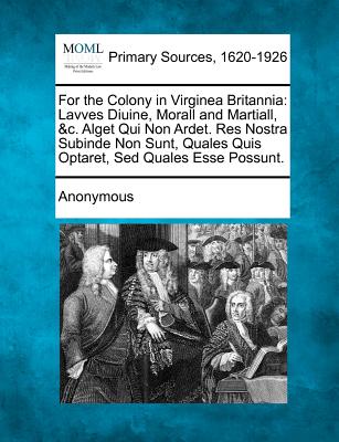 For the Colony in Virginea Britannia: Lavves Diuine, Morall and Martiall, &C. Alget Qui Non Ardet. Res Nostra Subinde Non Sunt, Quales Quis Optaret, S - Anonymous