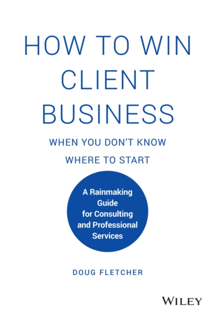 How to Win Client Business When You Don't Know Where to Start: A Rainmaking Guide for Consulting and Professional Services - Doug Fletcher