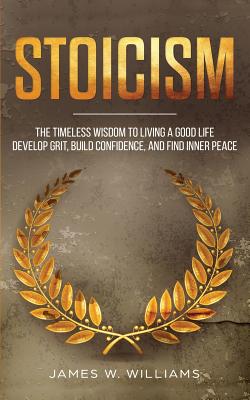 Stoicism: The Timeless Wisdom to Living a Good life - Develop Grit, Build Confidence, and Find Inner Peace - James W. Williams