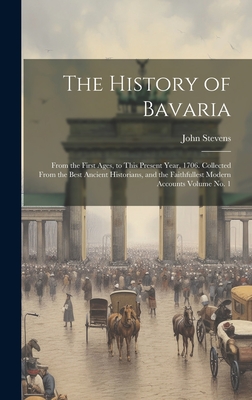 The History of Bavaria: From the First Ages, to This Present Year, 1706. Collected From the Best Ancient Historians, and the Faithfullest Mode - John D. 1726 Stevens