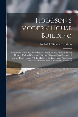 Hodgson's Modern House Building: Perspective Views and Floor Plans of Fifty Low and Medium Priced Houses; Full and Complete Working Plans and Specific - Frederick Thomas 1836-1919 Hogdson