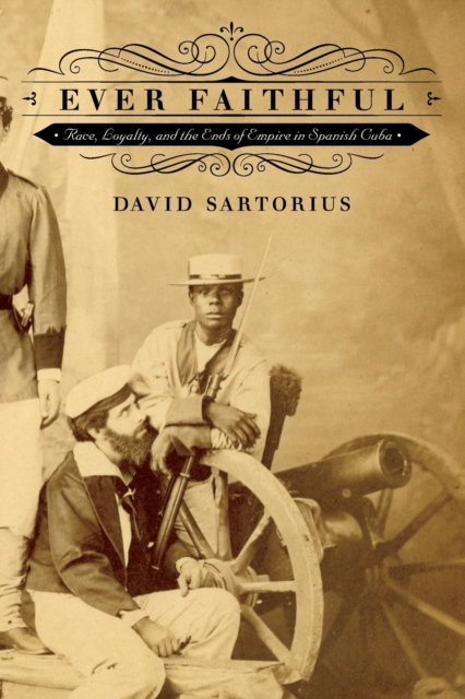 Ever Faithful: Race, Loyalty, and the Ends of Empire in Spanish Cuba - David Sartorius