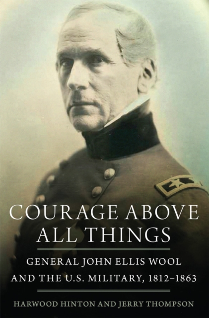 Courage Above All Things: General John Ellis Wool and the U.S. Military, 1812-1863 - Harwood P. Hinton