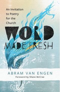 Word Made Fresh: An Invitation to Poetry for the Church - Abram Van Engen