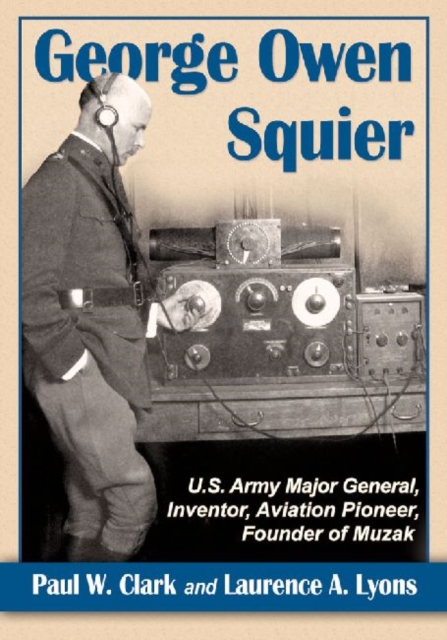 George Owen Squier: U.S. Army Major General, Inventor, Aviation Pioneer, Founder of Muzak - Paul W. Clark