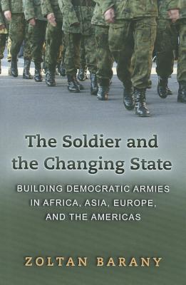 The Soldier and the Changing State: Building Democratic Armies in Africa, Asia, Europe, and the Americas - Zoltan Barany