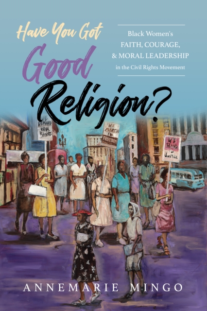 Have You Got Good Religion?: Black Women's Faith, Courage, and Moral Leadership in the Civil Rights Movement - Annemarie Mingo