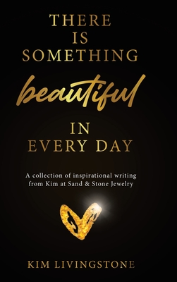 There Is Something Beautiful in Every Day: A Collection of Inspirational Writing From Kim at Sand & Stone Jewelry - Kim Livingstone