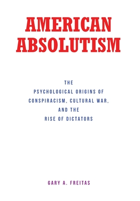 American Absolutism: The Psychological Origins of Conspiracism, Cultural War, and The Rise of Dictators - Gary A. Freitas