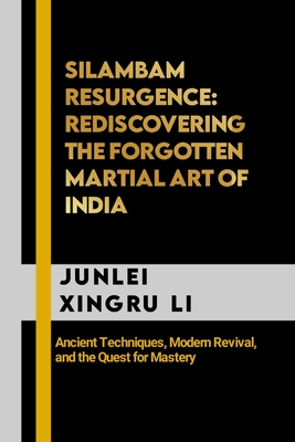 Silambam Resurgence: Rediscovering the Forgotten Martial Art of India: Ancient Techniques, Modern Revival, and the Quest for Mastery - Junlei Xingru Li