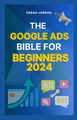 The Google Ads Bible for Beginners 2024: Gain Mastery in Driving Sales, Leads Conversion, Brand Visibility, Stay on Budget, Optimize ROI, and Reach Yo - Sarah Jordan