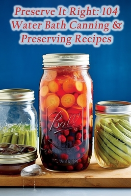 Preserve It Right: 104 Water Bath Canning & Preserving Recipes - Seraphina Odette Sinclair