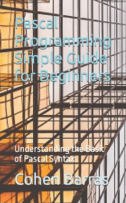 Pascal Programming Simple Guide for Beginners: Understanding the Basic of Pascal Syntax - Cohen Barras