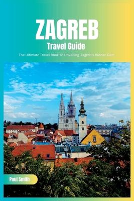 Zagreb Travel Guide 2024: The Ultimate Travel Book To Unveiling Zagreb's Hidden Gem (Croatia) - Paul Smith