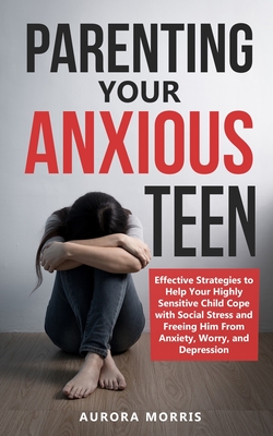Parenting Your Anxious Teen: Effective Strategies to Help Your Highly Sensitive Child Cope with Social Stress and Freeing Him from Anxiety, Worry, - Aurora Morris