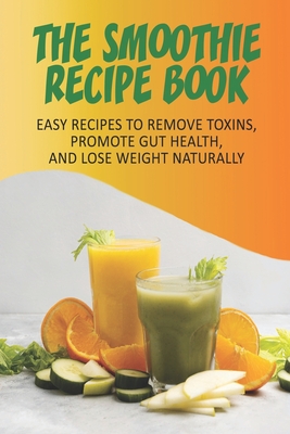 The Smoothie Recipe Book_ Easy Recipes To Remove Toxins, Promote Gut Health, And Lose Weight Naturally: Smoothie Recipe Book For Weight Loss - Toya Schiefer
