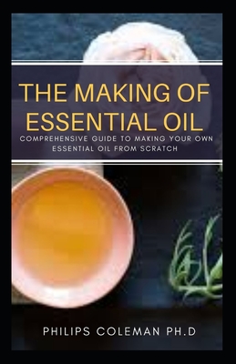 The Making of Essential Oil: Comprehensive Guide to Making Your Own Essential Oil from Scratch - Philips Coleman Ph. D.