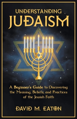 Understanding Judaism A Beginners Guide to Discovering the Meaning, Beliefs, and Practices of the Jewish Faith - David M. Eaton