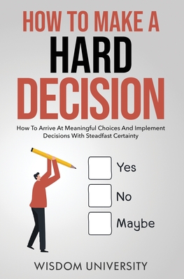 How To Make A Hard Decision: How To Arrive At Meaningful Choices And Implement Decisions With Steadfast Certainty - Wisdom University